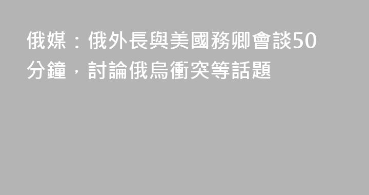 俄媒：俄外長與美國務卿會談50分鐘，討論俄烏衝突等話題