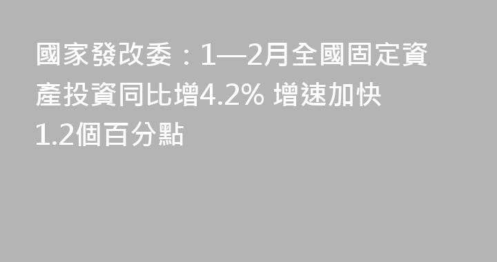 國家發改委：1—2月全國固定資產投資同比增4.2% 增速加快1.2個百分點