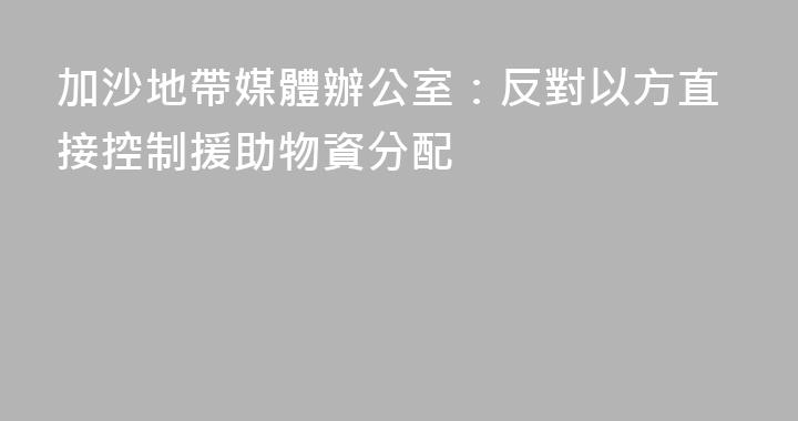 加沙地帶媒體辦公室：反對以方直接控制援助物資分配