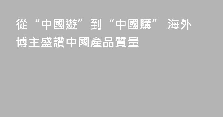 從“中國遊”到“中國購” 海外博主盛讚中國產品質量