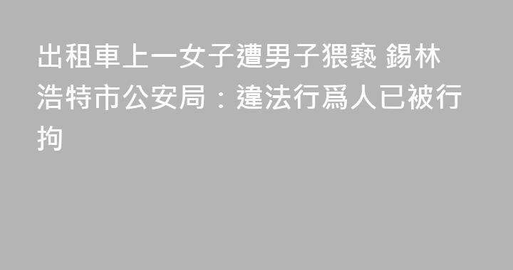 出租車上一女子遭男子猥褻 錫林浩特市公安局：違法行爲人已被行拘