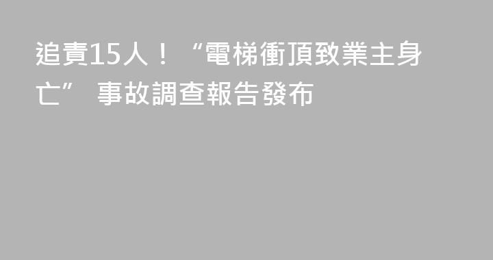 追責15人！“電梯衝頂致業主身亡” 事故調查報告發布