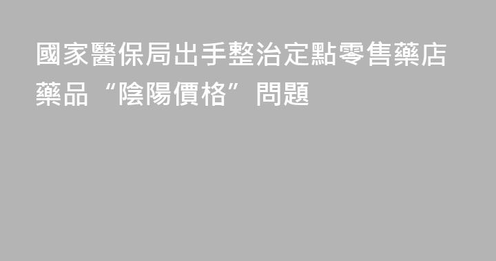 國家醫保局出手整治定點零售藥店藥品“陰陽價格”問題