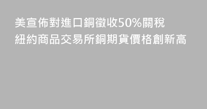 美宣佈對進口銅徵收50%關稅 紐約商品交易所銅期貨價格創新高