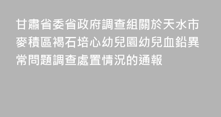 甘肅省委省政府調查組關於天水市麥積區褐石培心幼兒園幼兒血鉛異常問題調查處置情況的通報