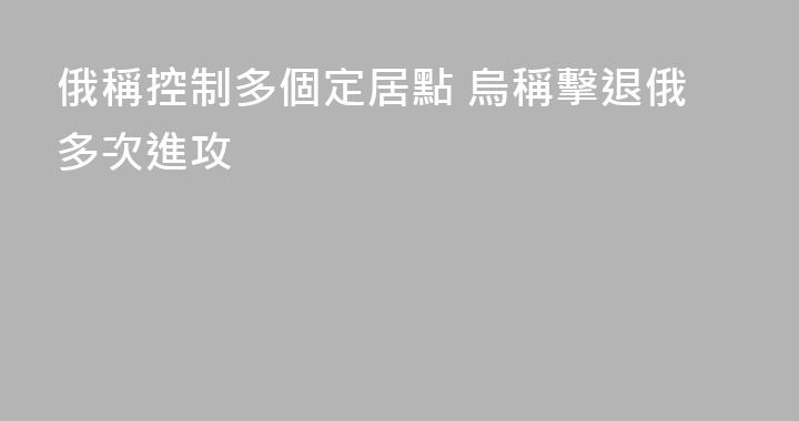 俄稱控制多個定居點 烏稱擊退俄多次進攻