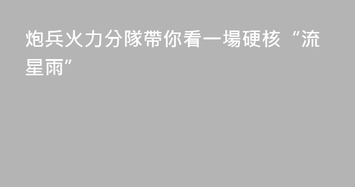炮兵火力分隊帶你看一場硬核“流星雨”