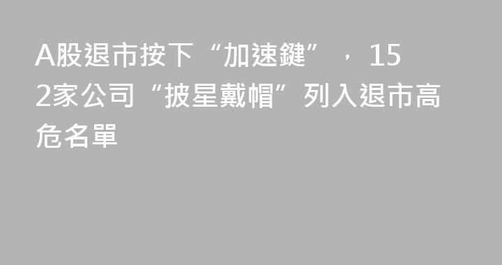 A股退市按下“加速鍵”， 152家公司“披星戴帽”列入退市高危名單