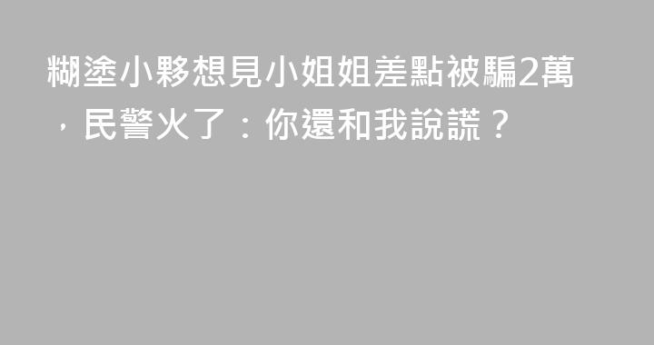 糊塗小夥想見小姐姐差點被騙2萬，民警火了：你還和我說謊？