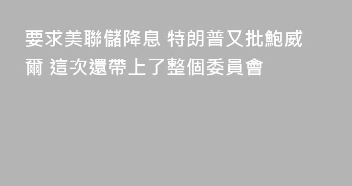 要求美聯儲降息 特朗普又批鮑威爾 這次還帶上了整個委員會