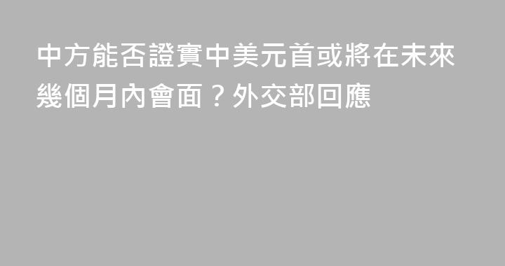 中方能否證實中美元首或將在未來幾個月內會面？外交部回應