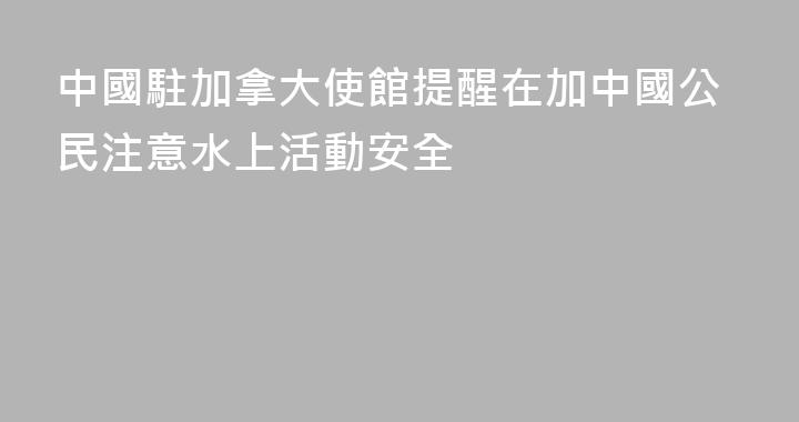 中國駐加拿大使館提醒在加中國公民注意水上活動安全