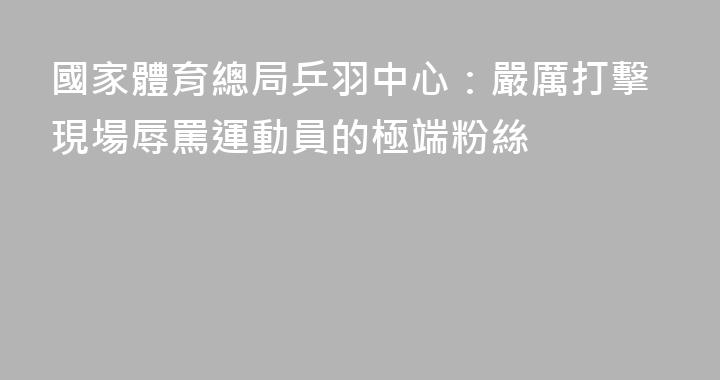 國家體育總局乒羽中心：嚴厲打擊現場辱罵運動員的極端粉絲