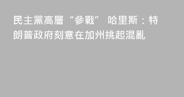 民主黨高層“參戰” 哈里斯：特朗普政府刻意在加州挑起混亂