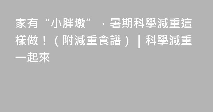 家有“小胖墩”，暑期科學減重這樣做！（附減重食譜）｜科學減重一起來