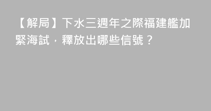 【解局】下水三週年之際福建艦加緊海試，釋放出哪些信號？
