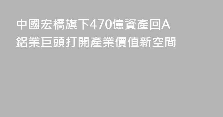 中國宏橋旗下470億資產回A 鋁業巨頭打開產業價值新空間