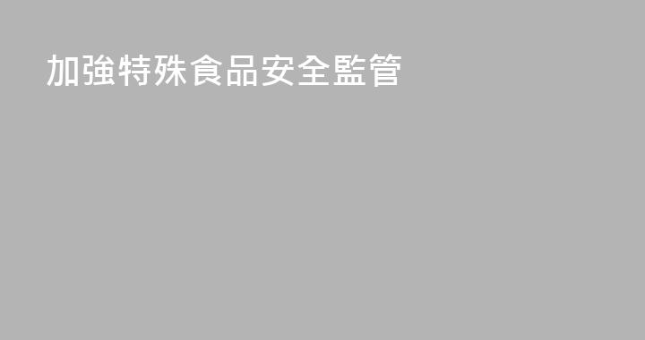 加強特殊食品安全監管