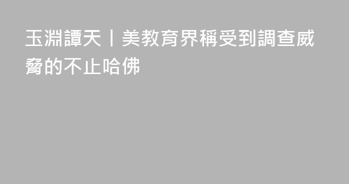 玉淵譚天丨美教育界稱受到調查威脅的不止哈佛