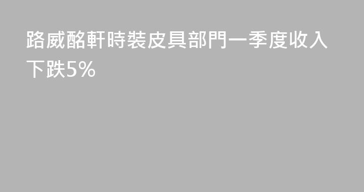 路威酩軒時裝皮具部門一季度收入下跌5%