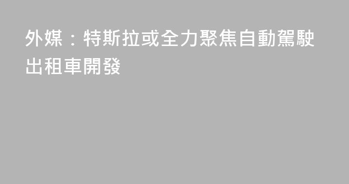 外媒：特斯拉或全力聚焦自動駕駛出租車開發