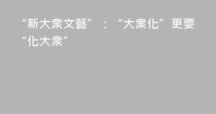 “新大衆文藝”：“大衆化”更要“化大衆”