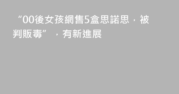 “00後女孩網售5盒思諾思，被判販毒”，有新進展
