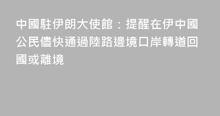 中國駐伊朗大使館：提醒在伊中國公民儘快通過陸路邊境口岸轉道回國或離境