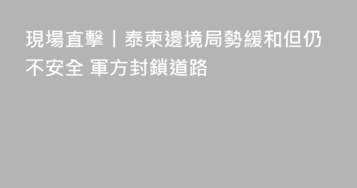 現場直擊丨泰柬邊境局勢緩和但仍不安全 軍方封鎖道路
