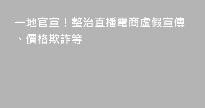 一地官宣！整治直播電商虛假宣傳、價格欺詐等