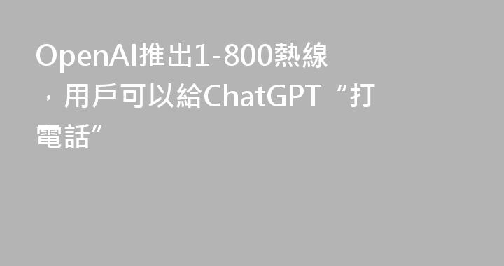 OpenAI推出1-800熱線，用戶可以給ChatGPT“打電話”