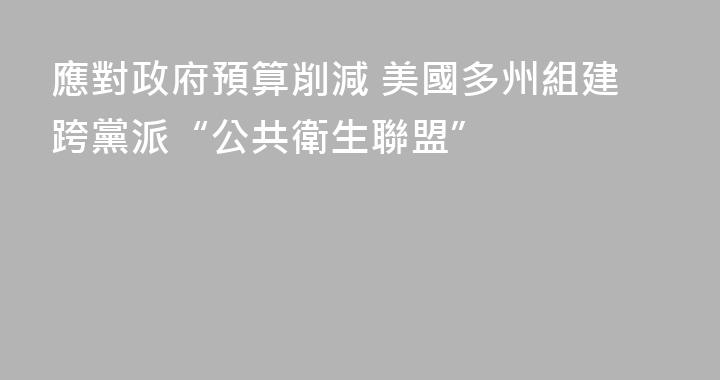 應對政府預算削減 美國多州組建跨黨派“公共衛生聯盟”