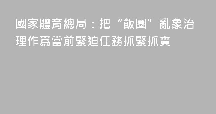 國家體育總局：把“飯圈”亂象治理作爲當前緊迫任務抓緊抓實