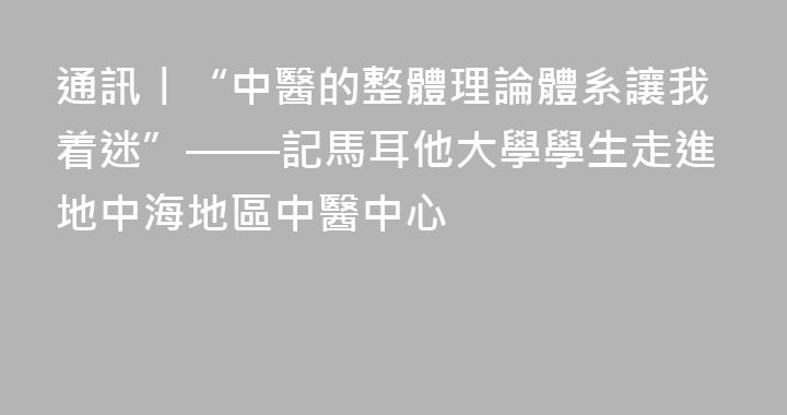 通訊丨“中醫的整體理論體系讓我着迷”——記馬耳他大學學生走進地中海地區中醫中心