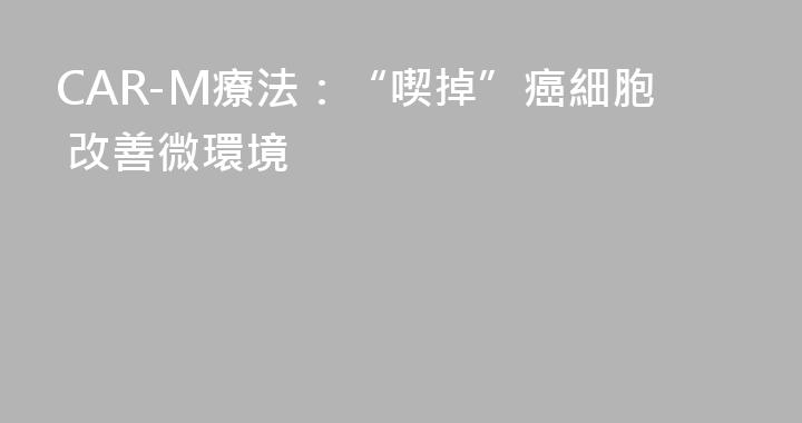 CAR-M療法：“喫掉”癌細胞 改善微環境