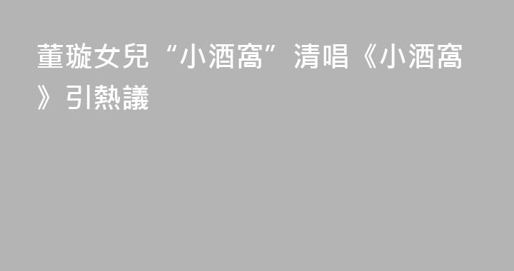 董璇女兒“小酒窩”清唱《小酒窩》引熱議