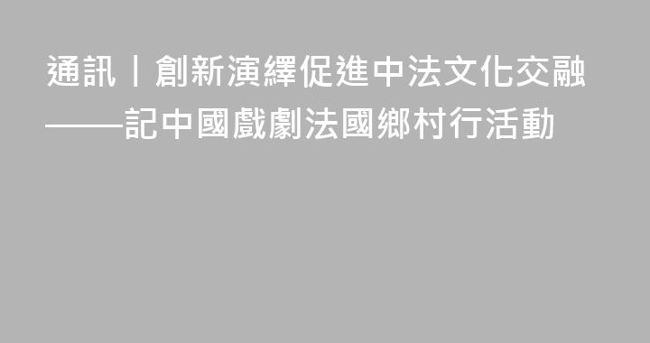 通訊丨創新演繹促進中法文化交融——記中國戲劇法國鄉村行活動