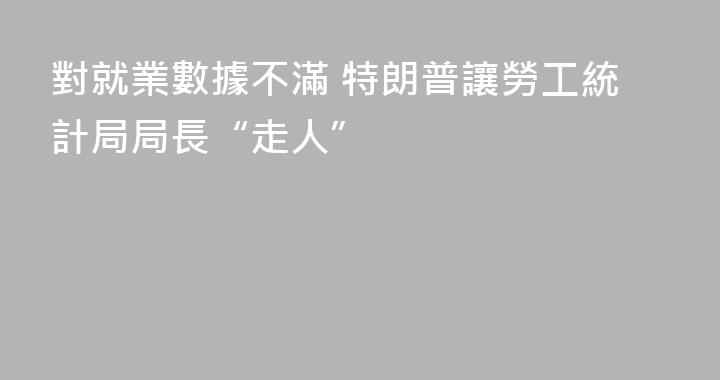 對就業數據不滿 特朗普讓勞工統計局局長“走人”