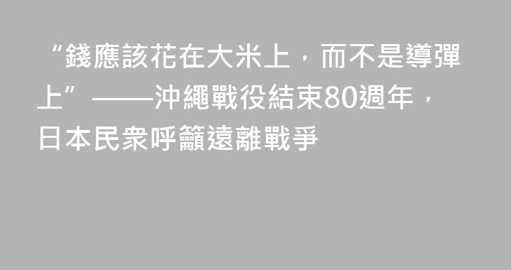 “錢應該花在大米上，而不是導彈上”——沖繩戰役結束80週年，日本民衆呼籲遠離戰爭