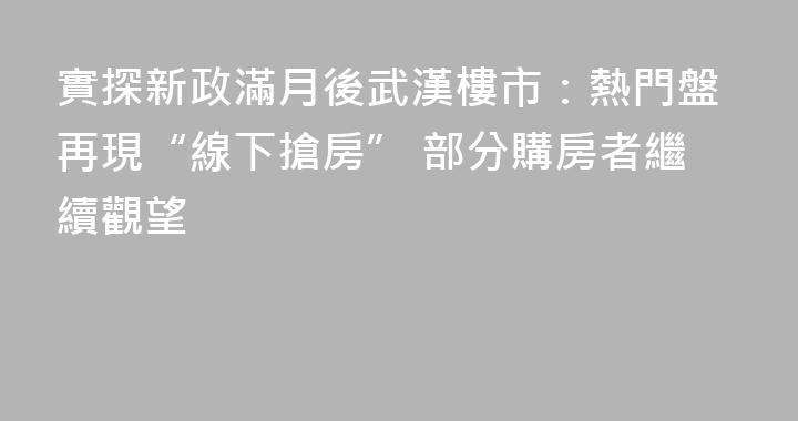 實探新政滿月後武漢樓市：熱門盤再現“線下搶房” 部分購房者繼續觀望