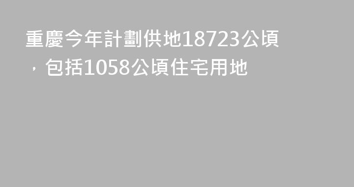 重慶今年計劃供地18723公頃，包括1058公頃住宅用地