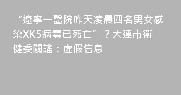 “遼寧一醫院昨天凌晨四名男女感染XK5病毒已死亡”？大連市衛健委闢謠：虛假信息