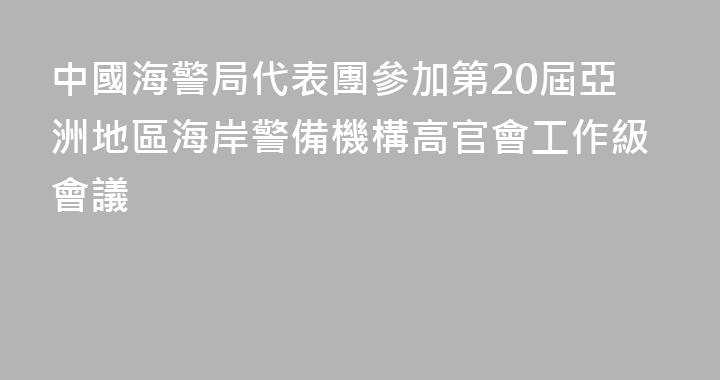 中國海警局代表團參加第20屆亞洲地區海岸警備機構高官會工作級會議