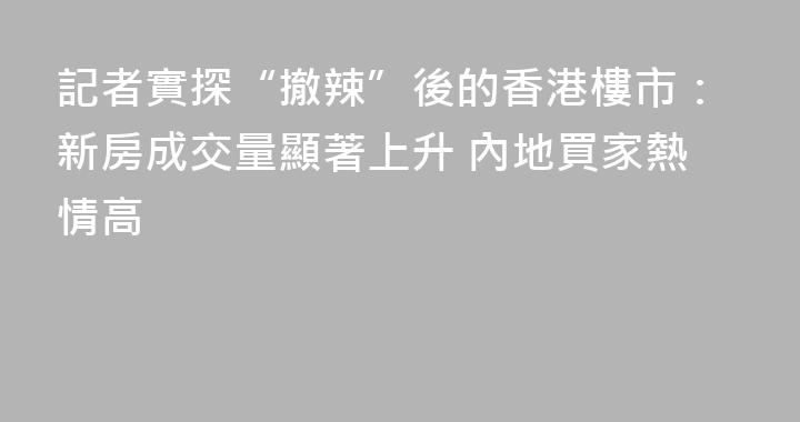 記者實探“撤辣”後的香港樓市：新房成交量顯著上升 內地買家熱情高