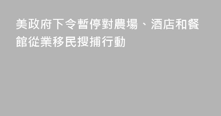 美政府下令暫停對農場、酒店和餐館從業移民搜捕行動