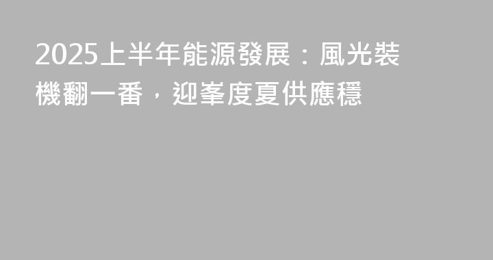 2025上半年能源發展：風光裝機翻一番，迎峯度夏供應穩
