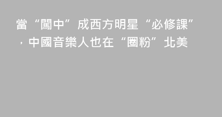 當“闖中”成西方明星“必修課”，中國音樂人也在“圈粉”北美