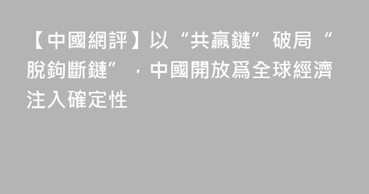 【中國網評】以“共贏鏈”破局“脫鉤斷鏈”，中國開放爲全球經濟注入確定性