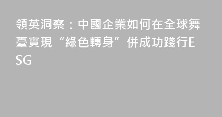領英洞察：中國企業如何在全球舞臺實現“綠色轉身”併成功踐行ESG