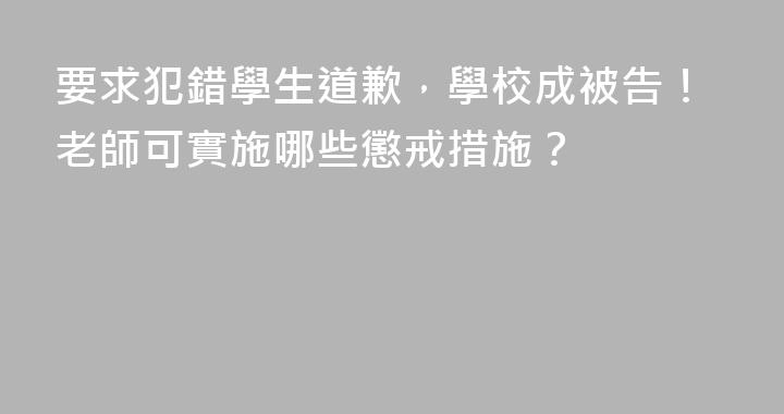 要求犯錯學生道歉，學校成被告！老師可實施哪些懲戒措施？